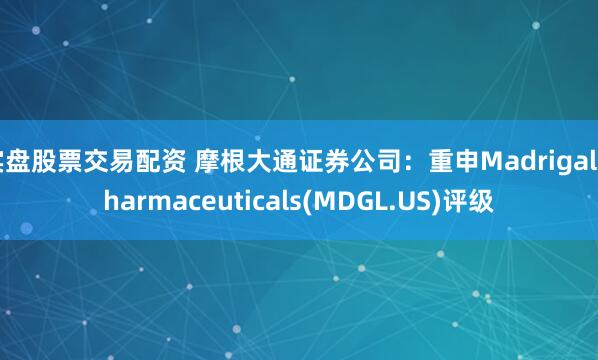实盘股票交易配资 摩根大通证券公司：重申Madrigal Pharmaceuticals(MDGL.US)评级