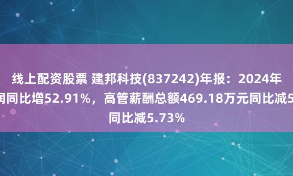 线上配资股票 建邦科技(837242)年报：2024年净利润同比增52.91%，高管薪酬总额469.18万元同比减5.73%