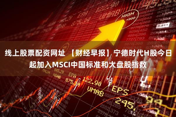 线上股票配资网址 【财经早报】宁德时代H股今日起加入MSCI中国标准和大盘股指数