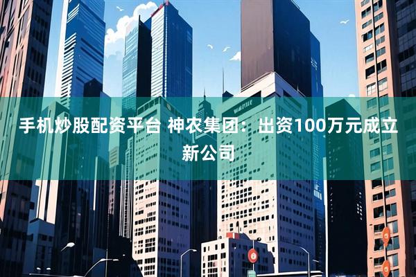 手机炒股配资平台 神农集团：出资100万元成立新公司