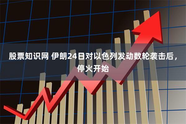 股票知识网 伊朗24日对以色列发动数轮袭击后，停火开始