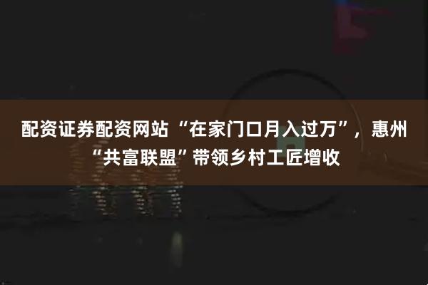 配资证券配资网站 “在家门口月入过万”，惠州“共富联盟”带领乡村工匠增收