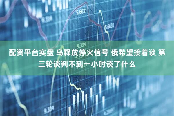 配资平台实盘 乌释放停火信号 俄希望接着谈 第三轮谈判不到一小时谈了什么