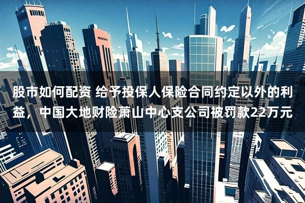 股市如何配资 给予投保人保险合同约定以外的利益，中国大地财险萧山中心支公司被罚款22万元