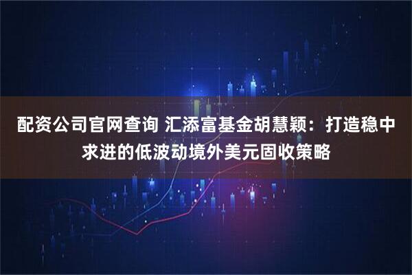 配资公司官网查询 汇添富基金胡慧颖：打造稳中求进的低波动境外美元固收策略