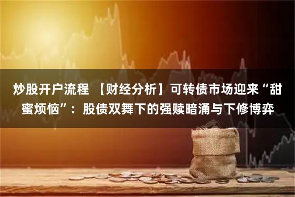 炒股开户流程 【财经分析】可转债市场迎来“甜蜜烦恼”：股债双舞下的强赎暗涌与下修博弈