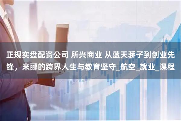 正规实盘配资公司 所兴商业 从蓝天骄子到创业先锋，米郦的跨界人生与教育坚守_航空_就业_课程