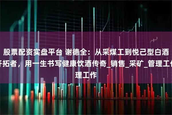 股票配资实盘平台 谢德全：从采煤工到悦己型白酒开拓者，用一生书写健康饮酒传奇_销售_采矿_管理工作